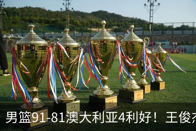 男篮91-81澳大利亚4利好！王俊杰全面，2将回暖，赵继伟后场大核