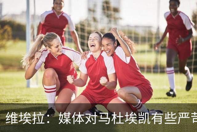 维埃拉：媒体对马杜埃凯有些严苛，他目前在英格兰的表现非常积极